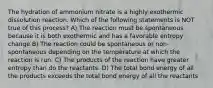 The hydration of ammonium nitrate is a highly exothermic dissolution reaction. Which of the following statements is NOT true of this process? A) The reaction must be spontaneous because it is both exothermic and has a favorable entropy change B) The reaction could be spontaneous or non-spontaneous depending on the temperature at which the reaction is run. C) The products of the reaction have greater entropy than do the reactants. D) The total bond energy of all the products exceeds the total bond energy of all the reactants