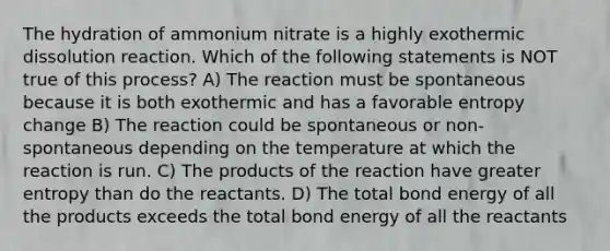 The hydration of ammonium nitrate is a highly exothermic dissolution reaction. Which of the following statements is NOT true of this process? A) The reaction must be spontaneous because it is both exothermic and has a favorable entropy change B) The reaction could be spontaneous or non-spontaneous depending on the temperature at which the reaction is run. C) The products of the reaction have greater entropy than do the reactants. D) The total bond energy of all the products exceeds the total bond energy of all the reactants