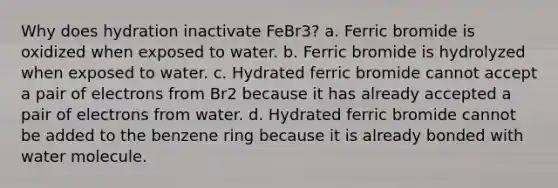 Why does hydration inactivate FeBr3? a. Ferric bromide is oxidized when exposed to water. b. Ferric bromide is hydrolyzed when exposed to water. c. Hydrated ferric bromide cannot accept a pair of electrons from Br2 because it has already accepted a pair of electrons from water. d. Hydrated ferric bromide cannot be added to the benzene ring because it is already bonded with water molecule.