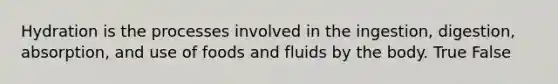 Hydration is the processes involved in the ingestion, digestion, absorption, and use of foods and fluids by the body. True False