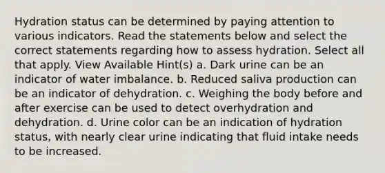 Hydration status can be determined by paying attention to various indicators. Read the statements below and select the correct statements regarding how to assess hydration. Select all that apply. View Available Hint(s) a. Dark urine can be an indicator of water imbalance. b. Reduced saliva production can be an indicator of dehydration. c. Weighing the body before and after exercise can be used to detect overhydration and dehydration. d. Urine color can be an indication of hydration status, with nearly clear urine indicating that fluid intake needs to be increased.