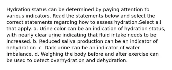 Hydration status can be determined by paying attention to various indicators. Read the statements below and select the correct statements regarding how to assess hydration.Select all that apply. a. Urine color can be an indication of hydration status, with nearly clear urine indicating that fluid intake needs to be increased. b. Reduced saliva production can be an indicator of dehydration. c. Dark urine can be an indicator of water imbalance. d. Weighing the body before and after exercise can be used to detect overhydration and dehydration.