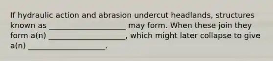 If hydraulic action and abrasion undercut headlands, structures known as ____________________ may form. When these join they form a(n) ____________________, which might later collapse to give a(n) ____________________.