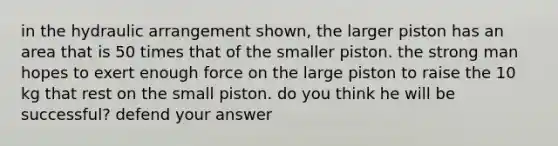 in the hydraulic arrangement shown, the larger piston has an area that is 50 times that of the smaller piston. the strong man hopes to exert enough force on the large piston to raise the 10 kg that rest on the small piston. do you think he will be successful? defend your answer