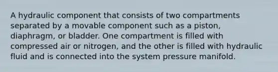 A hydraulic component that consists of two compartments separated by a movable component such as a piston, diaphragm, or bladder. One compartment is filled with compressed air or nitrogen, and the other is filled with hydraulic fluid and is connected into the system pressure manifold.