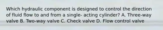 Which hydraulic component is designed to control the direction of fluid flow to and from a single- acting cylinder? A. Three-way valve B. Two-way valve C. Check valve D. Flow control valve