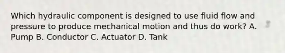 Which hydraulic component is designed to use fluid flow and pressure to produce mechanical motion and thus do work? A. Pump B. Conductor C. Actuator D. Tank