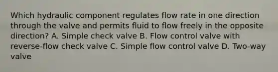 Which hydraulic component regulates flow rate in one direction through the valve and permits fluid to flow freely in the opposite direction? A. Simple check valve B. Flow control valve with reverse-flow check valve C. Simple flow control valve D. Two-way valve