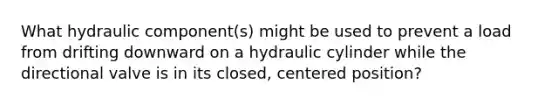 What hydraulic component(s) might be used to prevent a load from drifting downward on a hydraulic cylinder while the directional valve is in its closed, centered position?