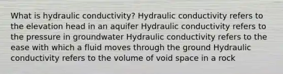 What is hydraulic conductivity? Hydraulic conductivity refers to the elevation head in an aquifer Hydraulic conductivity refers to the pressure in groundwater Hydraulic conductivity refers to the ease with which a fluid moves through the ground Hydraulic conductivity refers to the volume of void space in a rock