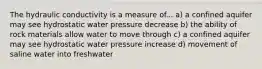 The hydraulic conductivity is a measure of... a) a confined aquifer may see hydrostatic water pressure decrease b) the ability of rock materials allow water to move through c) a confined aquifer may see hydrostatic water pressure increase d) movement of saline water into freshwater