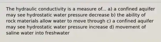 The hydraulic conductivity is a measure of... a) a confined aquifer may see hydrostatic water pressure decrease b) the ability of rock materials allow water to move through c) a confined aquifer may see hydrostatic water pressure increase d) movement of saline water into freshwater