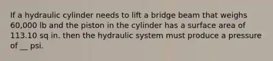 If a hydraulic cylinder needs to lift a bridge beam that weighs 60,000 lb and the piston in the cylinder has a surface area of 113.10 sq in. then the hydraulic system must produce a pressure of __ psi.