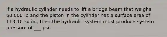 If a hydraulic cylinder needs to lift a bridge beam that weighs 60,000 lb and the piston in the cylinder has a surface area of 113.10 sq in., then the hydraulic system must produce system pressure of ___ psi.