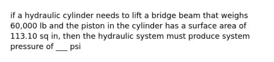 if a hydraulic cylinder needs to lift a bridge beam that weighs 60,000 lb and the piston in the cylinder has a surface area of 113.10 sq in, then the hydraulic system must produce system pressure of ___ psi