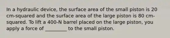 In a hydraulic device, the surface area of the small piston is 20 cm-squared and the surface area of the large piston is 80 cm-squared. To lift a 400-N barrel placed on the large piston, you apply a force of _________ to the small piston.