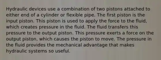 Hydraulic devices use a combination of two pistons attached to either end of a cylinder or flexible pipe. The first piston is the input piston. This piston is used to apply the force to the fluid, which creates pressure in the fluid. The fluid transfers this pressure to the output piston. This pressure exerts a force on the output piston, which causes the piston to move. The pressure in the fluid provides the mechanical advantage that makes hydraulic systems so useful.