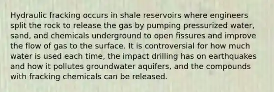 Hydraulic fracking occurs in shale reservoirs where engineers split the rock to release the gas by pumping pressurized water, sand, and chemicals underground to open fissures and improve the flow of gas to the surface. It is controversial for how much water is used each time, the impact drilling has on earthquakes and how it pollutes groundwater aquifers, and the compounds with fracking chemicals can be released.