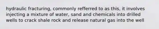 hydraulic fracturing, commonly refferred to as this, it involves injecting a mixture of water, sand and chemicals into drilled wells to crack shale rock and release natural gas into the well