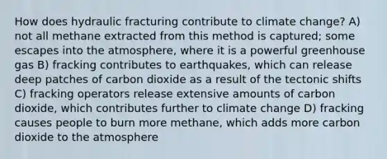 How does hydraulic fracturing contribute to climate change? A) not all methane extracted from this method is captured; some escapes into the atmosphere, where it is a powerful greenhouse gas B) fracking contributes to earthquakes, which can release deep patches of carbon dioxide as a result of the tectonic shifts C) fracking operators release extensive amounts of carbon dioxide, which contributes further to climate change D) fracking causes people to burn more methane, which adds more carbon dioxide to the atmosphere