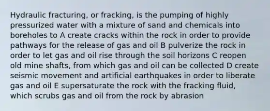 Hydraulic fracturing, or fracking, is the pumping of highly pressurized water with a mixture of sand and chemicals into boreholes to A create cracks within the rock in order to provide pathways for the release of gas and oil B pulverize the rock in order to let gas and oil rise through the soil horizons C reopen old mine shafts, from which gas and oil can be collected D create seismic movement and artificial earthquakes in order to liberate gas and oil E supersaturate the rock with the fracking fluid, which scrubs gas and oil from the rock by abrasion