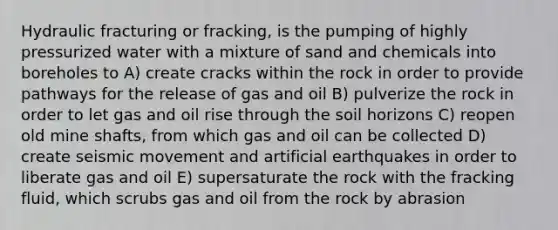 Hydraulic fracturing or fracking, is the pumping of highly pressurized water with a mixture of sand and chemicals into boreholes to A) create cracks within the rock in order to provide pathways for the release of gas and oil B) pulverize the rock in order to let gas and oil rise through the soil horizons C) reopen old mine shafts, from which gas and oil can be collected D) create seismic movement and artificial earthquakes in order to liberate gas and oil E) supersaturate the rock with the fracking fluid, which scrubs gas and oil from the rock by abrasion