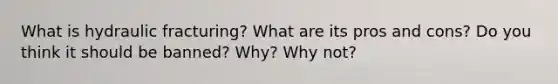 What is hydraulic fracturing? What are its pros and cons? Do you think it should be banned? Why? Why not?