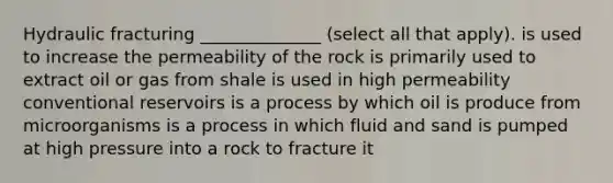 Hydraulic fracturing ______________ (select all that apply). is used to increase the permeability of the rock is primarily used to extract oil or gas from shale is used in high permeability conventional reservoirs is a process by which oil is produce from microorganisms is a process in which fluid and sand is pumped at high pressure into a rock to fracture it