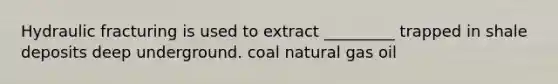 Hydraulic fracturing is used to extract _________ trapped in shale deposits deep underground. coal natural gas oil