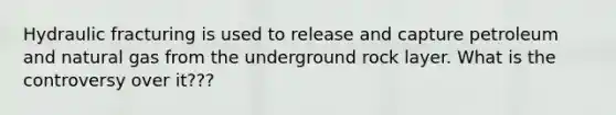 Hydraulic fracturing is used to release and capture petroleum and natural gas from the underground rock layer. What is the controversy over it???