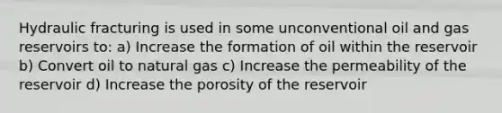 Hydraulic fracturing is used in some unconventional oil and gas reservoirs to: a) Increase the formation of oil within the reservoir b) Convert oil to natural gas c) Increase the permeability of the reservoir d) Increase the porosity of the reservoir