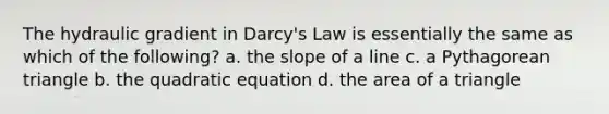 The hydraulic gradient in Darcy's Law is essentially the same as which of the following? a. the <a href='https://www.questionai.com/knowledge/kUOguuNWaM-slope-of-a-line' class='anchor-knowledge'>slope of a line</a> c. a Pythagorean triangle b. the quadratic equation d. the <a href='https://www.questionai.com/knowledge/kYWd6gdrvp-area-of-a-triangle' class='anchor-knowledge'>area of a triangle</a>