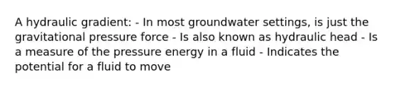 A hydraulic gradient: - In most groundwater settings, is just the gravitational pressure force - Is also known as hydraulic head - Is a measure of the pressure energy in a fluid - Indicates the potential for a fluid to move