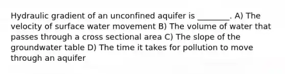 Hydraulic gradient of an unconfined aquifer is ________. A) The velocity of surface water movement B) The volume of water that passes through a cross sectional area C) The slope of the groundwater table D) The time it takes for pollution to move through an aquifer