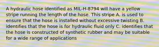 A hydraulic hose identified as MIL-H-8794 will have a yellow stripe running the length of the hose. This stripe A. is used to ensure that the hose is installed without excessive twisting B. identifies that the hose is for hydraulic fluid only C. identifies that the hose is constructed of synthetic rubber and may be suitable for a wide range of applications