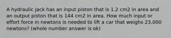 A hydraulic jack has an input piston that is 1.2 cm2 in area and an output piston that is 144 cm2 in area. How much input or effort force in newtons is needed to lift a car that weighs 23,000 newtons? (whole number answer is ok)