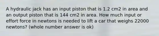 A hydraulic jack has an input piston that is 1.2 cm2 in area and an output piston that is 144 cm2 in area. How much input or effort force in newtons is needed to lift a car that weighs 22000 newtons? (whole number answer is ok)