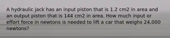 A hydraulic jack has an input piston that is 1.2 cm2 in area and an output piston that is 144 cm2 in area. How much input or effort force in newtons is needed to lift a car that weighs 24,000 newtons?