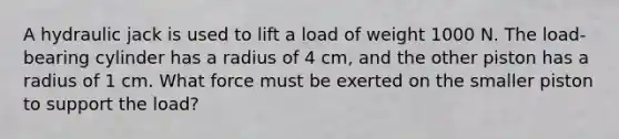 A hydraulic jack is used to lift a load of weight 1000 N. The load-bearing cylinder has a radius of 4 cm, and the other piston has a radius of 1 cm. What force must be exerted on the smaller piston to support the load?