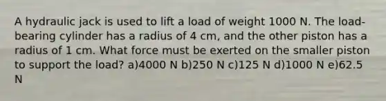 A hydraulic jack is used to lift a load of weight 1000 N. The load-bearing cylinder has a radius of 4 cm, and the other piston has a radius of 1 cm. What force must be exerted on the smaller piston to support the load? a)4000 N b)250 N c)125 N d)1000 N e)62.5 N