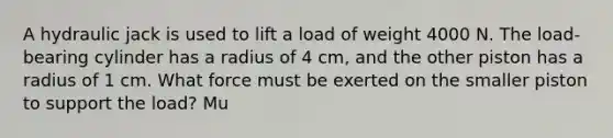 A hydraulic jack is used to lift a load of weight 4000 N. The load-bearing cylinder has a radius of 4 cm, and the other piston has a radius of 1 cm. What force must be exerted on the smaller piston to support the load? Mu