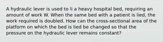 A hydraulic lever is used to li a heavy hospital bed, requiring an amount of work W. When the same bed with a patient is lied, the work required is doubled. How can the cross-sectional area of the platform on which the bed is lied be changed so that the pressure on the hydraulic lever remains constant?