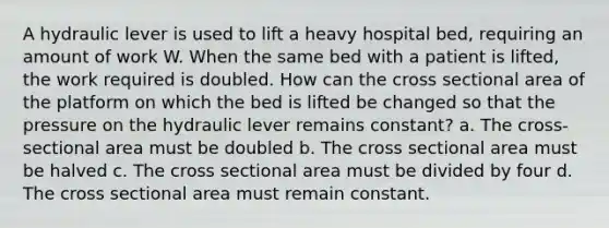 A hydraulic lever is used to lift a heavy hospital bed, requiring an amount of work W. When the same bed with a patient is lifted, the work required is doubled. How can the cross sectional area of the platform on which the bed is lifted be changed so that the pressure on the hydraulic lever remains constant? a. The cross-sectional area must be doubled b. The cross sectional area must be halved c. The cross sectional area must be divided by four d. The cross sectional area must remain constant.