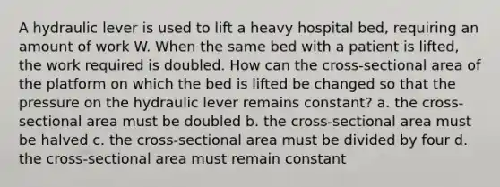 A hydraulic lever is used to lift a heavy hospital bed, requiring an amount of work W. When the same bed with a patient is lifted, the work required is doubled. How can the cross-sectional area of the platform on which the bed is lifted be changed so that the pressure on the hydraulic lever remains constant? a. the cross-sectional area must be doubled b. the cross-sectional area must be halved c. the cross-sectional area must be divided by four d. the cross-sectional area must remain constant