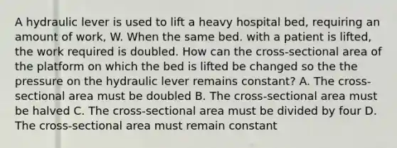 A hydraulic lever is used to lift a heavy hospital bed, requiring an amount of work, W. When the same bed. with a patient is lifted, the work required is doubled. How can the cross-sectional area of the platform on which the bed is lifted be changed so the the pressure on the hydraulic lever remains constant? A. The cross-sectional area must be doubled B. The cross-sectional area must be halved C. The cross-sectional area must be divided by four D. The cross-sectional area must remain constant