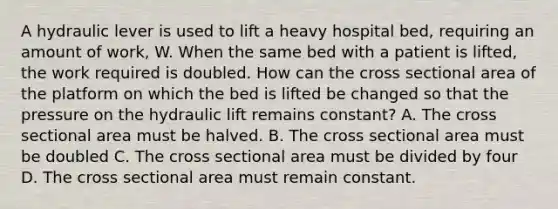 A hydraulic lever is used to lift a heavy hospital bed, requiring an amount of work, W. When the same bed with a patient is lifted, the work required is doubled. How can the cross sectional area of the platform on which the bed is lifted be changed so that the pressure on the hydraulic lift remains constant? A. The cross sectional area must be halved. B. The cross sectional area must be doubled C. The cross sectional area must be divided by four D. The cross sectional area must remain constant.