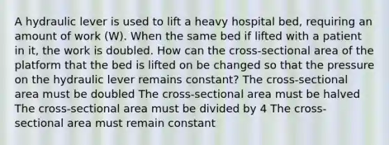 A hydraulic lever is used to lift a heavy hospital bed, requiring an amount of work (W). When the same bed if lifted with a patient in it, the work is doubled. How can the cross-sectional area of the platform that the bed is lifted on be changed so that the pressure on the hydraulic lever remains constant? The cross-sectional area must be doubled The cross-sectional area must be halved The cross-sectional area must be divided by 4 The cross-sectional area must remain constant