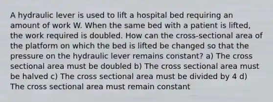 A hydraulic lever is used to lift a hospital bed requiring an amount of work W. When the same bed with a patient is lifted, the work required is doubled. How can the cross-sectional area of the platform on which the bed is lifted be changed so that the pressure on the hydraulic lever remains constant? a) The cross sectional area must be doubled b) The cross sectional area must be halved c) The cross sectional area must be divided by 4 d) The cross sectional area must remain constant