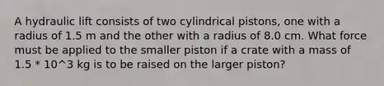 A hydraulic lift consists of two cylindrical pistons, one with a radius of 1.5 m and the other with a radius of 8.0 cm. What force must be applied to the smaller piston if a crate with a mass of 1.5 * 10^3 kg is to be raised on the larger piston?