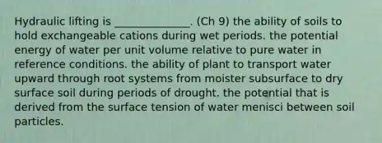 Hydraulic lifting is ______________. (Ch 9) the ability of soils to hold exchangeable cations during wet periods. the potential energy of water per unit volume relative to pure water in reference conditions. the ability of plant to transport water upward through root systems from moister subsurface to dry surface soil during periods of drought. the potential that is derived from the surface tension of water menisci between soil particles.